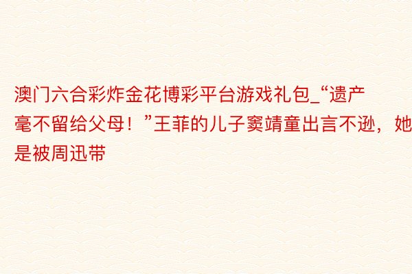 澳门六合彩炸金花博彩平台游戏礼包_“遗产毫不留给父母！”王菲的儿子窦靖童出言不逊，她是被周迅带