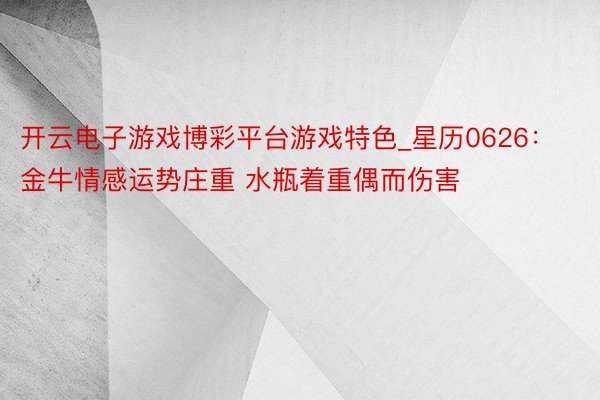 开云电子游戏博彩平台游戏特色_星历0626：金牛情感运势庄重 水瓶着重偶而伤害