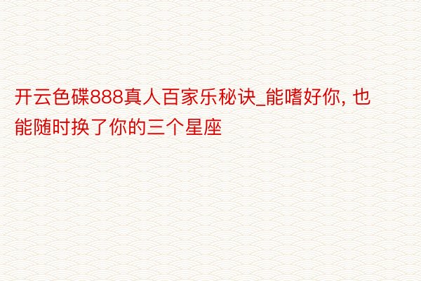 开云色碟888真人百家乐秘诀_能嗜好你， 也能随时换了你的三个星座