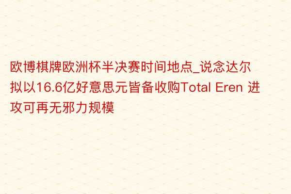 欧博棋牌欧洲杯半决赛时间地点_说念达尔拟以16.6亿好意思元皆备收购Total Eren 进攻可再无邪力规模