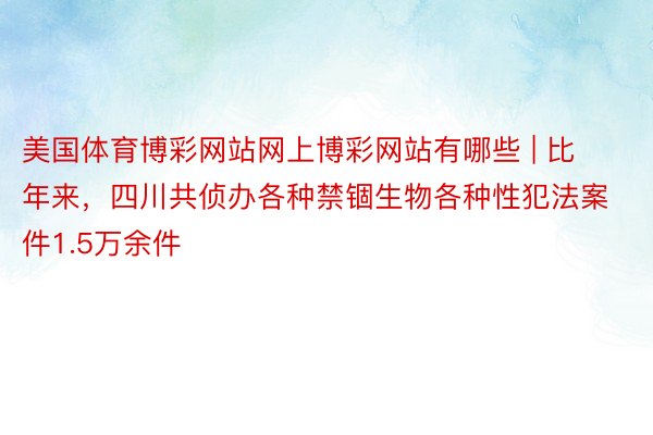 美国体育博彩网站网上博彩网站有哪些 | 比年来，四川共侦办各种禁锢生物各种性犯法案件1.5万余件