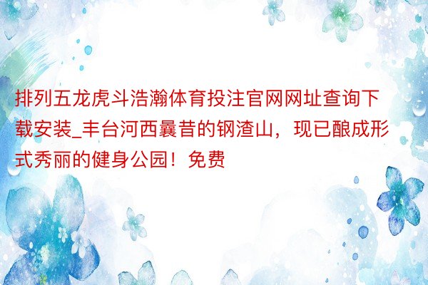 排列五龙虎斗浩瀚体育投注官网网址查询下载安装_丰台河西曩昔的钢渣山，现已酿成形式秀丽的健身公园！免费