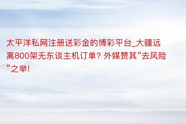 太平洋私网注册送彩金的博彩平台_大疆远离800架无东谈主机订单? 外媒赞其“去风险”之举!