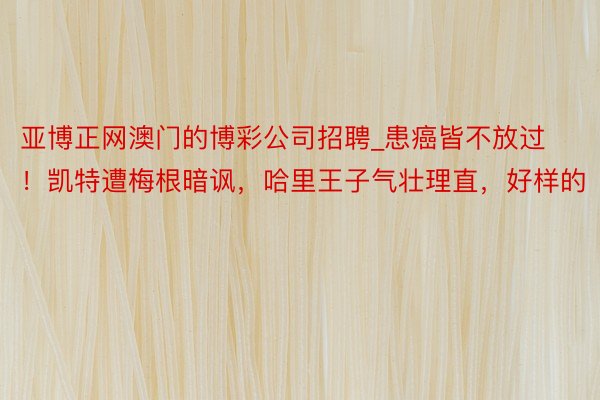 亚博正网澳门的博彩公司招聘_患癌皆不放过！凯特遭梅根暗讽，哈里王子气壮理直，好样的