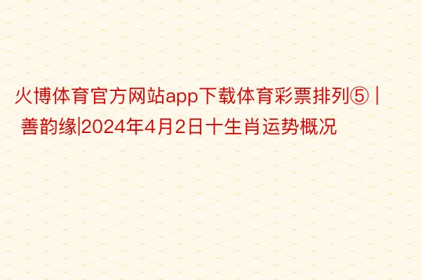 火博体育官方网站app下载体育彩票排列⑤ | 善韵缘|2024年4月2日十生肖运势概况