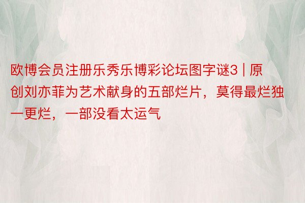 欧博会员注册乐秀乐博彩论坛图字谜3 | 原创刘亦菲为艺术献身的五部烂片，莫得最烂独一更烂，一部没看太运气