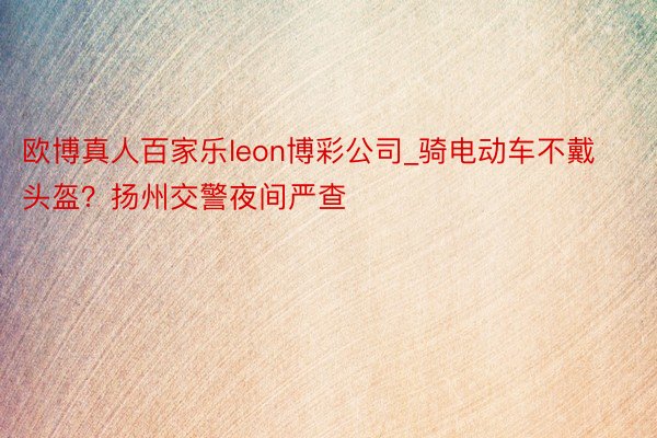 欧博真人百家乐leon博彩公司_骑电动车不戴头盔？扬州交警夜间严查