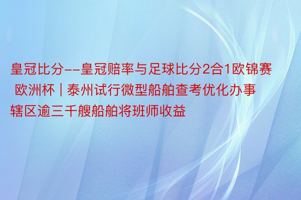 皇冠比分--皇冠赔率与足球比分2合1欧锦赛 欧洲杯 | 泰州试行微型船舶查考优化办事 辖区逾三千艘船舶将班师收益