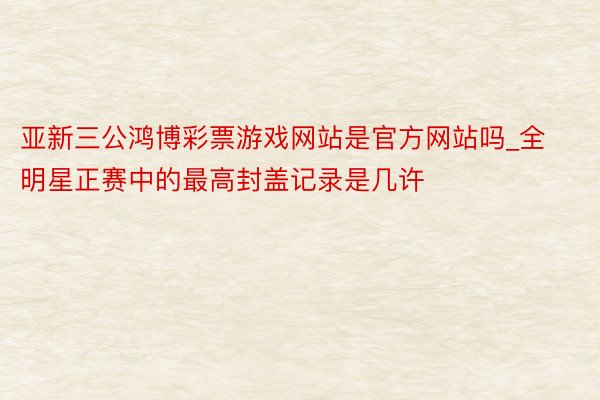 亚新三公鸿博彩票游戏网站是官方网站吗_全明星正赛中的最高封盖记录是几许
