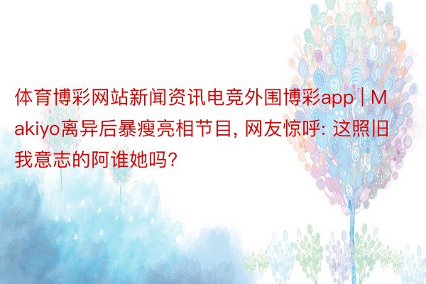 体育博彩网站新闻资讯电竞外围博彩app | Makiyo离异后暴瘦亮相节目, 网友惊呼: 这照旧我意志的阿谁她吗?