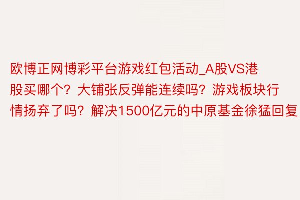 欧博正网博彩平台游戏红包活动_A股VS港股买哪个？大铺张反弹能连续吗？游戏板块行情扬弃了吗？解决1500亿元的中原基金徐猛回复