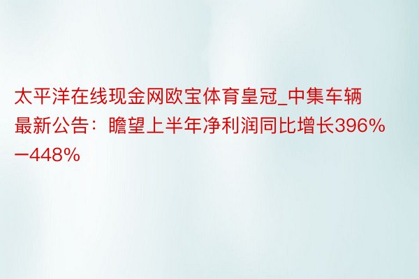 太平洋在线现金网欧宝体育皇冠_中集车辆最新公告：瞻望上半年净利润同比增长396%–448%