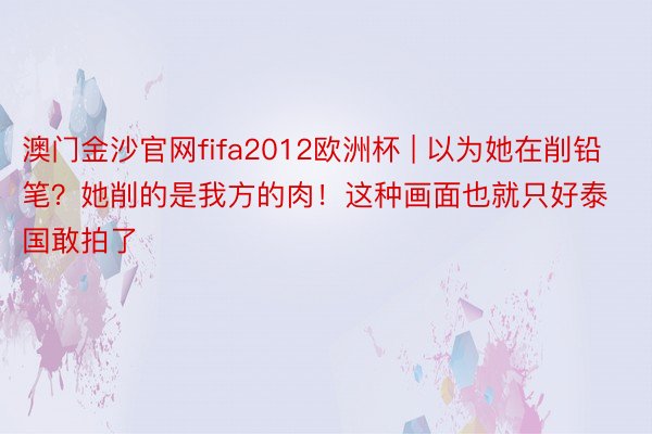 澳门金沙官网fifa2012欧洲杯 | 以为她在削铅笔？她削的是我方的肉！这种画面也就只好泰国敢拍了