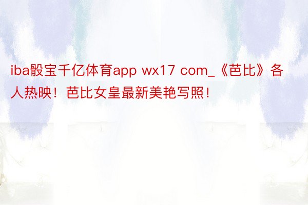 iba骰宝千亿体育app wx17 com_《芭比》各人热映！芭比女皇最新美艳写照！