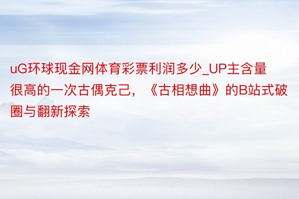 uG环球现金网体育彩票利润多少_UP主含量很高的一次古偶克己，《古相想曲》的B站式破圈与翻新探索