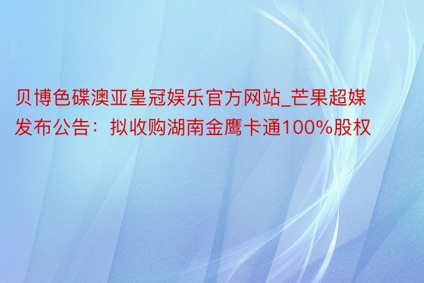 贝博色碟澳亚皇冠娱乐官方网站_芒果超媒发布公告：拟收购湖南金鹰卡通100%股权