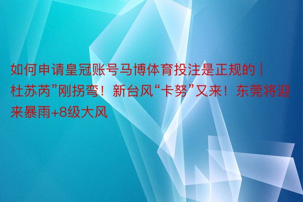 如何申请皇冠账号马博体育投注是正规的 | 杜苏芮”刚拐弯！新台风“卡努”又来！东莞将迎来暴雨+8级大风