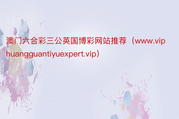 澳门六合彩三公英国博彩网站推荐（www.viphuangguantiyuexpert.vip）