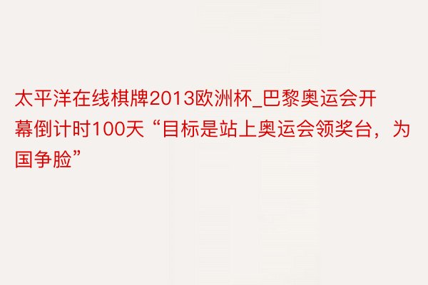 太平洋在线棋牌2013欧洲杯_巴黎奥运会开幕倒计时100天 “目标是站上奥运会领奖台，为国争脸”