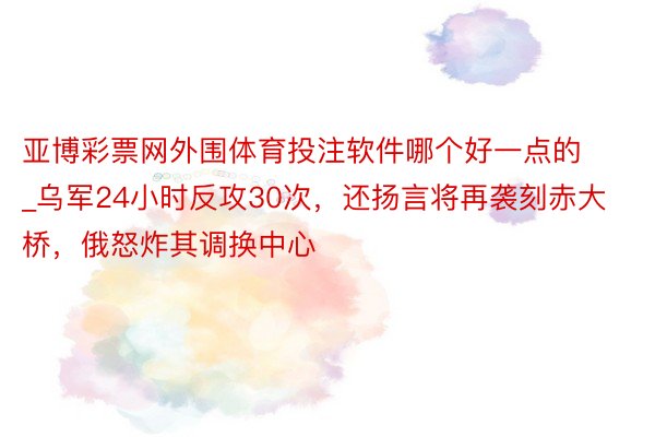 亚博彩票网外围体育投注软件哪个好一点的_乌军24小时反攻30次，还扬言将再袭刻赤大桥，俄怒炸其调换中心