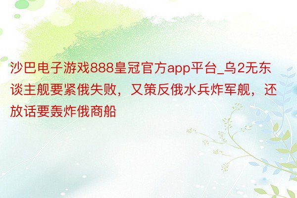 沙巴电子游戏888皇冠官方app平台_乌2无东谈主舰要紧俄失败，又策反俄水兵炸军舰，还放话要轰炸俄商船