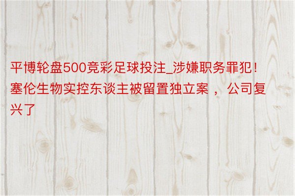 平博轮盘500竞彩足球投注_涉嫌职务罪犯！塞伦生物实控东谈主被留置独立案 ，公司复兴了