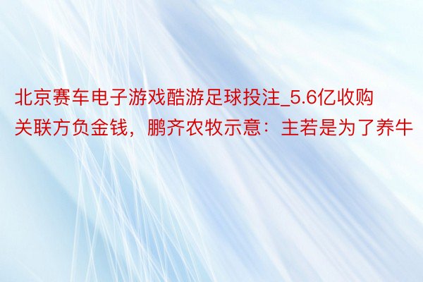 北京赛车电子游戏酷游足球投注_5.6亿收购关联方负金钱，鹏齐农牧示意：主若是为了养牛