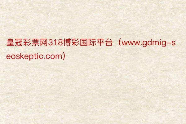 皇冠彩票网318博彩国际平台（www.gdmig-seoskeptic.com）