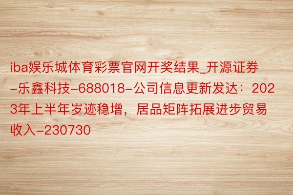 iba娱乐城体育彩票官网开奖结果_开源证券-乐鑫科技-688018-公司信息更新发达：2023年上半年岁迹稳增，居品矩阵拓展进步贸易收入-230730