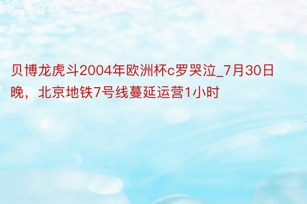 贝博龙虎斗2004年欧洲杯c罗哭泣_7月30日晚，北京地铁7号线蔓延运营1小时