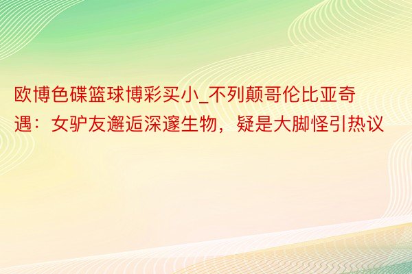 欧博色碟篮球博彩买小_不列颠哥伦比亚奇遇：女驴友邂逅深邃生物，疑是大脚怪引热议