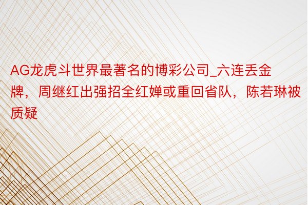 AG龙虎斗世界最著名的博彩公司_六连丢金牌，周继红出强招全红婵或重回省队，陈若琳被质疑