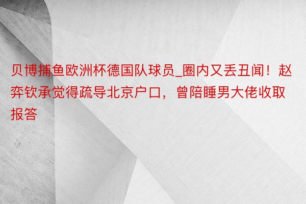 贝博捕鱼欧洲杯德国队球员_圈内又丢丑闻！赵弈钦承觉得疏导北京户口，曾陪睡男大佬收取报答