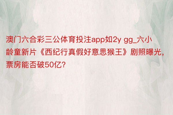 澳门六合彩三公体育投注app如2y gg_六小龄童新片《西纪行真假好意思猴王》剧照曝光，票房能否破50亿？