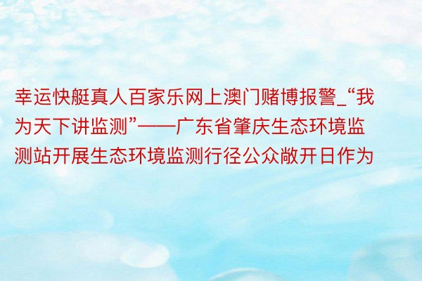 幸运快艇真人百家乐网上澳门赌博报警_“我为天下讲监测”——广东省肇庆生态环境监测站开展生态环境监测行径公众敞开日作为