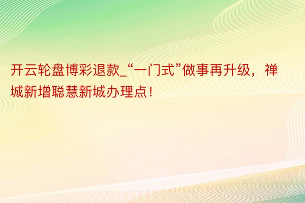 开云轮盘博彩退款_“一门式”做事再升级，禅城新增聪慧新城办理点！