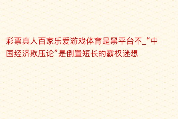 彩票真人百家乐爱游戏体育是黑平台不_“中国经济欺压论”是倒置短长的霸权迷想