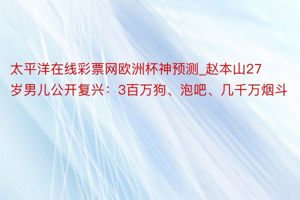 太平洋在线彩票网欧洲杯神预测_赵本山27岁男儿公开复兴：3百万狗、泡吧、几千万烟斗