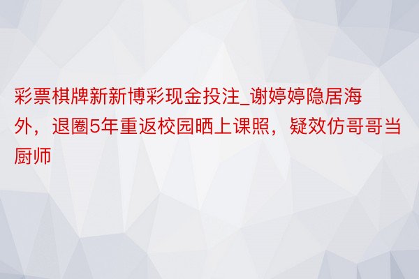 彩票棋牌新新博彩现金投注_谢婷婷隐居海外，退圈5年重返校园晒上课照，疑效仿哥哥当厨师