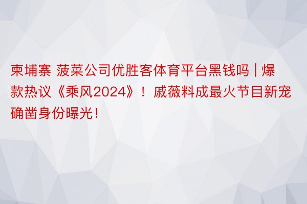 柬埔寨 菠菜公司优胜客体育平台黑钱吗 | 爆款热议《乘风2024》！戚薇料成最火节目新宠确凿身份曝光！