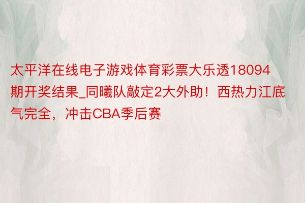 太平洋在线电子游戏体育彩票大乐透18094期开奖结果_同曦队敲定2大外助！西热力江底气完全，冲击CBA季后赛