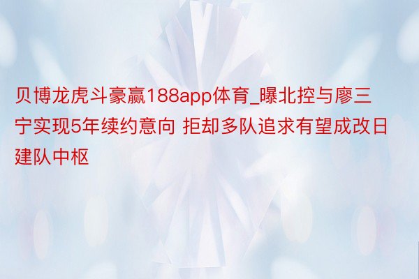 贝博龙虎斗豪赢188app体育_曝北控与廖三宁实现5年续约意向 拒却多队追求有望成改日建队中枢