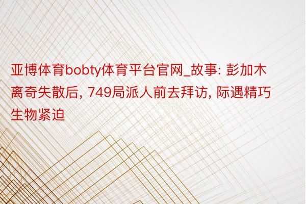 亚博体育bobty体育平台官网_故事: 彭加⽊离奇失散后， 749局派⼈前去拜访， 际遇精巧⽣物紧迫