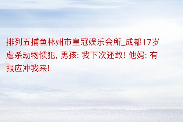 排列五捕鱼林州市皇冠娱乐会所_成都17岁虐杀动物惯犯， 男孩: 我下次还敢! 他妈: 有报应冲我来!