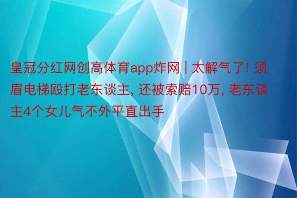 皇冠分红网创高体育app炸网 | 太解气了! 须眉电梯殴打老东谈主， 还被索赔10万， 老东谈主4个女儿气不外平直出手