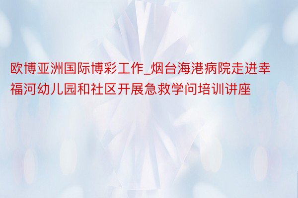 欧博亚洲国际博彩工作_烟台海港病院走进幸福河幼儿园和社区开展急救学问培训讲座