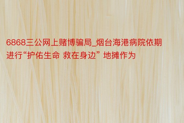 6868三公网上赌博骗局_烟台海港病院依期进行“护佑生命 救在身边” 地摊作为