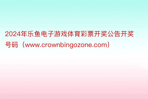 2024年乐鱼电子游戏体育彩票开奖公告开奖号码（www.crownbingozone.com）