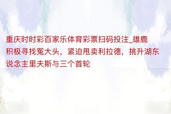 重庆时时彩百家乐体育彩票扫码投注_雄鹿积极寻找冤大头，紧迫甩卖利拉德，挑升湖东说念主里夫斯与三个首轮