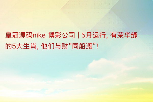 皇冠源码nike 博彩公司 | 5月运行, 有荣华缘的5大生肖, 他们与财“同船渡”!